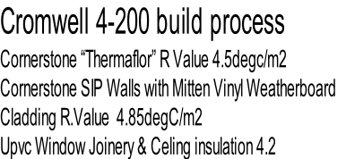 Cromwell 4-200 build process
Cornerstone “Thermaflor” R Value 4.5degc/m2
Cornerstone SIP Walls with Mitten Vinyl Weatherboard 
Cladding R.Value  4.85degC/m2
Upvc Window Joinery & Celing insulation 4.2
