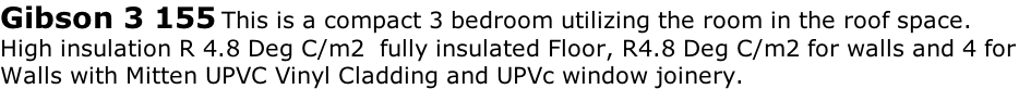 Gibson 3 155 This is a compact 3 bedroom utilizing the room in the roof space.
High insulation R 4.8 Deg C/m2  fully insulated Floor, R4.8 Deg C/m2 for walls and 4 for 
Walls with Mitten UPVC Vinyl Cladding and UPVc window joinery. 

